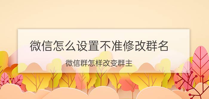 微信怎么设置不准修改群名 微信群怎样改变群主？